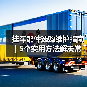 挂车配件选购维护指南|5个实用方法解决常见问题 挂车配件选购维护指南|5个实用方法解决常见问题
