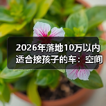 2026年落地10万以内适合接孩子的车:空间、安全、养车费一次说透 2026年落地10万以内适合接孩子的车:空间、安全、养车费一次说透