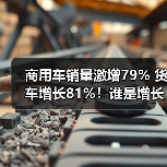 商用车销量激增79% 货车增长81%!谁是增长黑马? 商用车销量激增79% 货车增长81%!谁是增长黑马?
