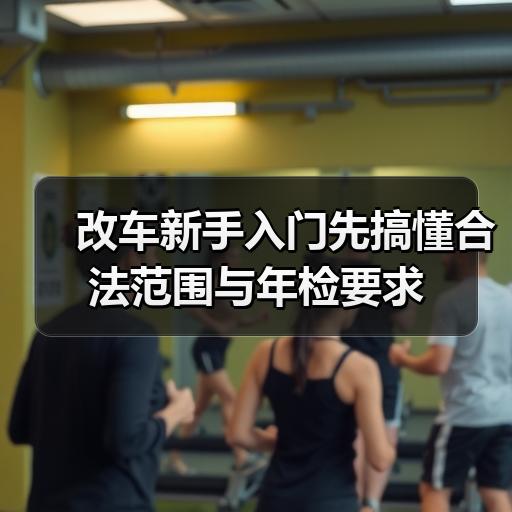 改车新手入门先搞懂合法范围与年检要求